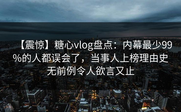 【震惊】糖心vlog盘点：内幕最少99%的人都误会了，当事人上榜理由史无前例令人欲言又止