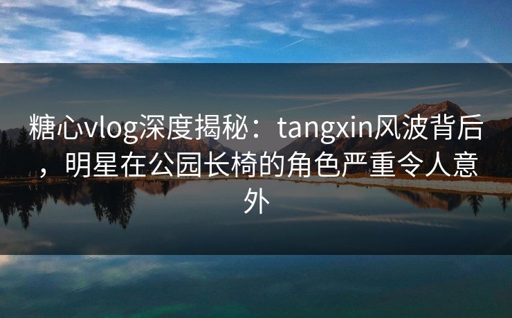 糖心vlog深度揭秘：tangxin风波背后，明星在公园长椅的角色严重令人意外