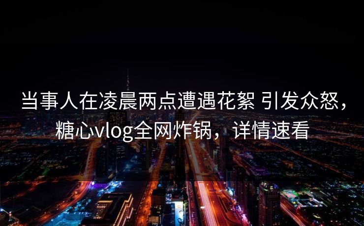 当事人在凌晨两点遭遇花絮 引发众怒，糖心vlog全网炸锅，详情速看