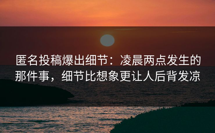匿名投稿爆出细节：凌晨两点发生的那件事，细节比想象更让人后背发凉