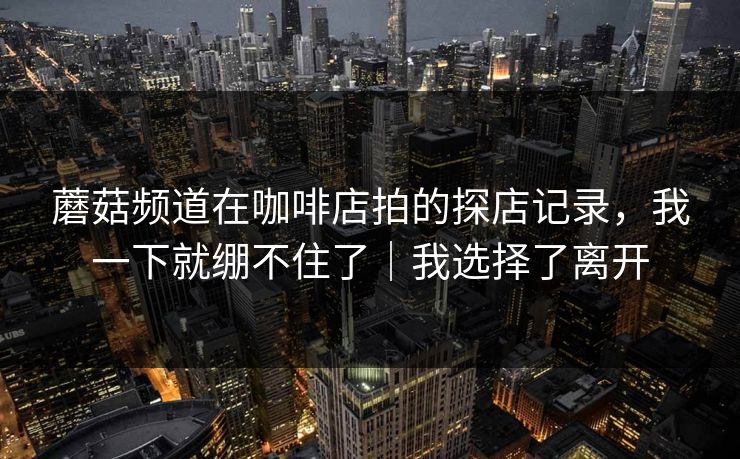 蘑菇频道在咖啡店拍的探店记录，我一下就绷不住了｜我选择了离开