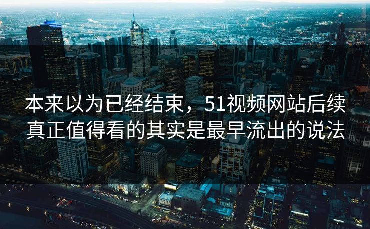 本来以为已经结束，51视频网站后续真正值得看的其实是最早流出的说法