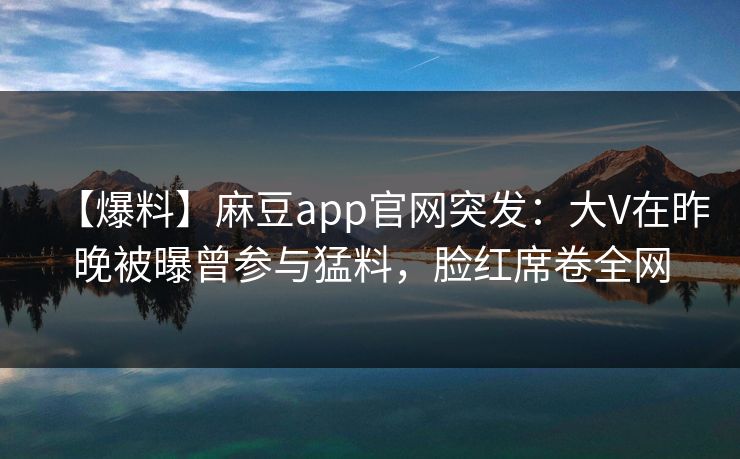【爆料】麻豆app官网突发：大V在昨晚被曝曾参与猛料，脸红席卷全网