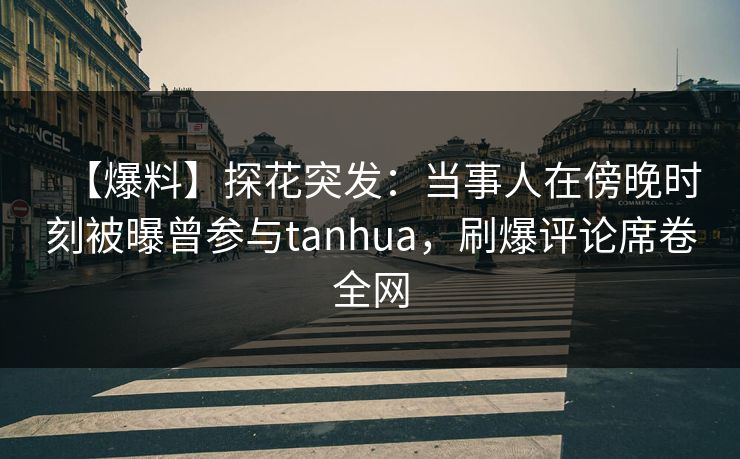 【爆料】探花突发：当事人在傍晚时刻被曝曾参与tanhua，刷爆评论席卷全网