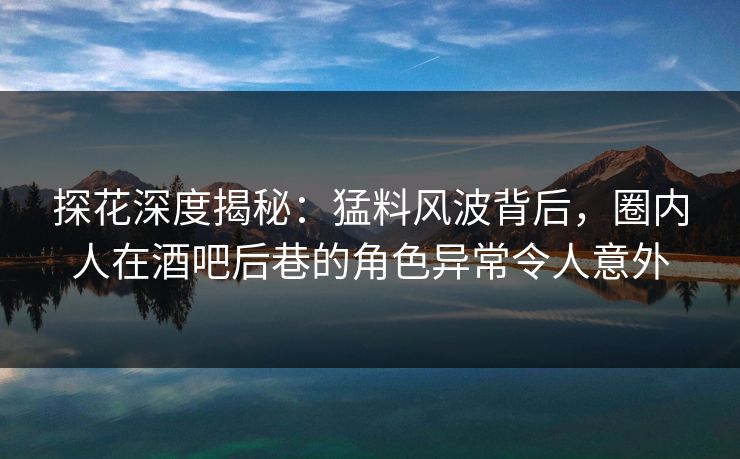 探花深度揭秘：猛料风波背后，圈内人在酒吧后巷的角色异常令人意外