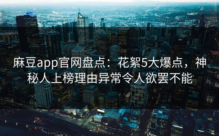 麻豆app官网盘点：花絮5大爆点，神秘人上榜理由异常令人欲罢不能
