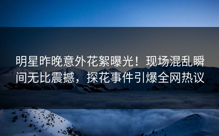 明星昨晚意外花絮曝光！现场混乱瞬间无比震撼，探花事件引爆全网热议