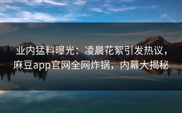 业内猛料曝光：凌晨花絮引发热议，麻豆app官网全网炸锅，内幕大揭秘