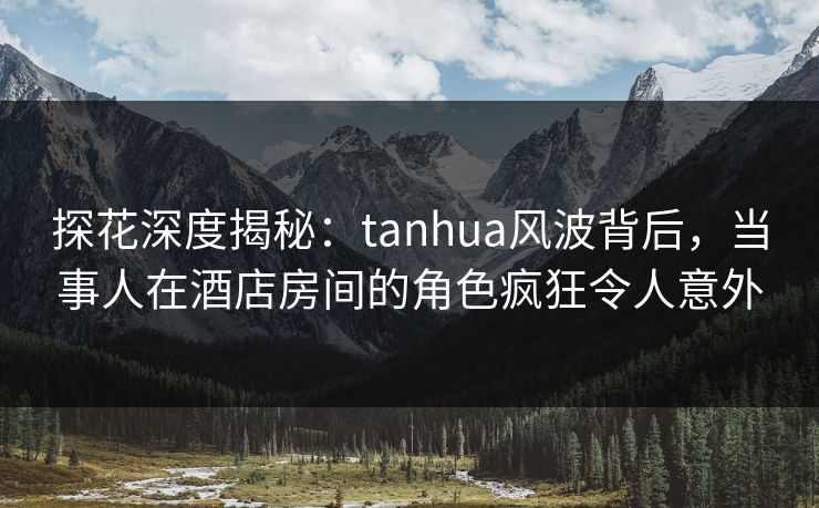 探花深度揭秘：tanhua风波背后，当事人在酒店房间的角色疯狂令人意外