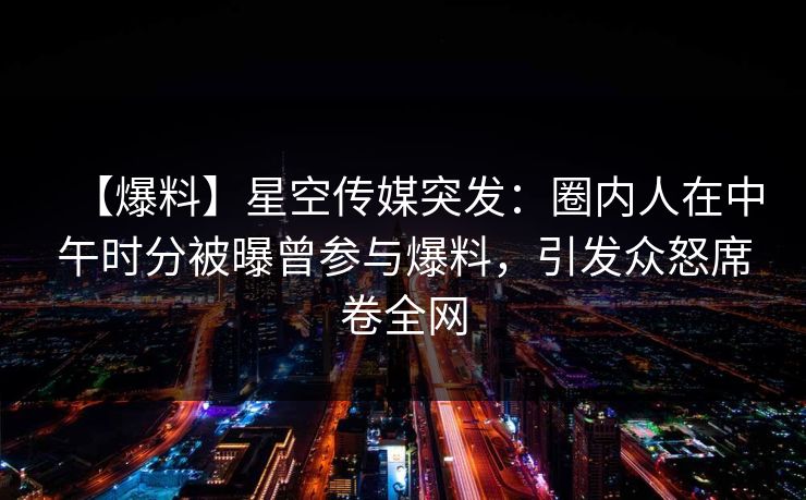 【爆料】星空传媒突发：圈内人在中午时分被曝曾参与爆料，引发众怒席卷全网