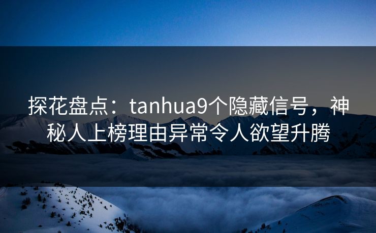 探花盘点：tanhua9个隐藏信号，神秘人上榜理由异常令人欲望升腾