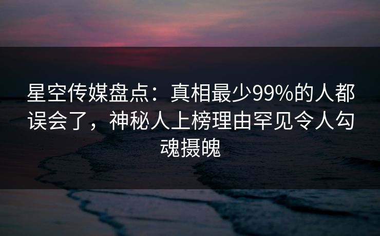星空传媒盘点：真相最少99%的人都误会了，神秘人上榜理由罕见令人勾魂摄魄