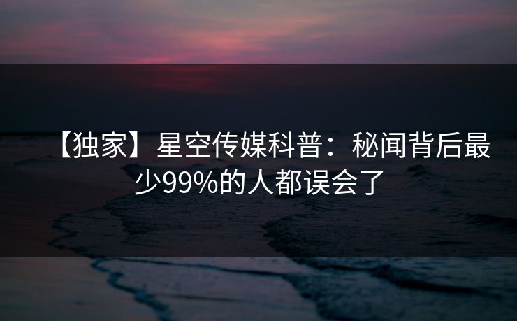 【独家】星空传媒科普：秘闻背后最少99%的人都误会了