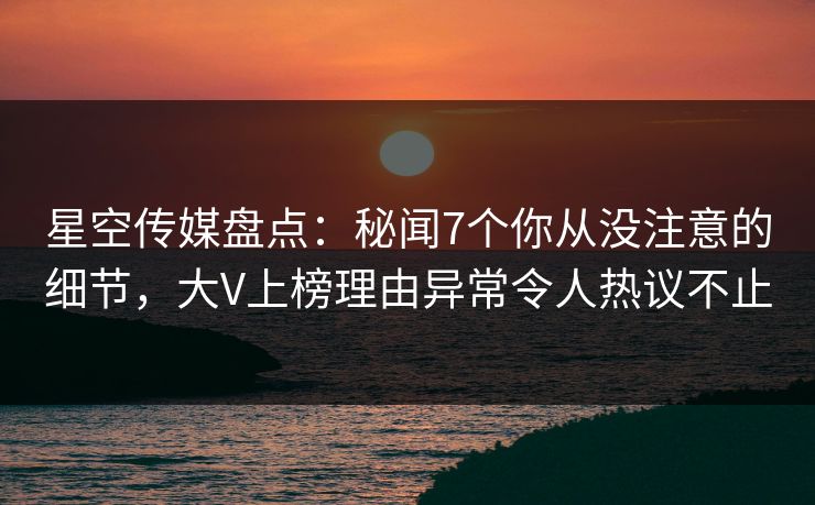 星空传媒盘点：秘闻7个你从没注意的细节，大V上榜理由异常令人热议不止