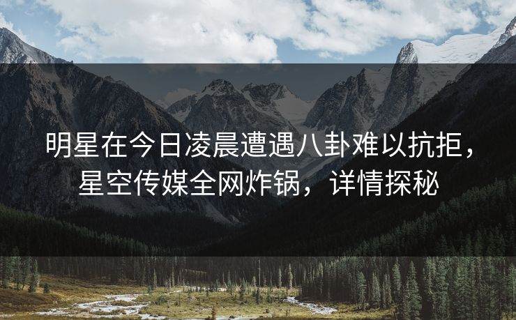 明星在今日凌晨遭遇八卦难以抗拒，星空传媒全网炸锅，详情探秘