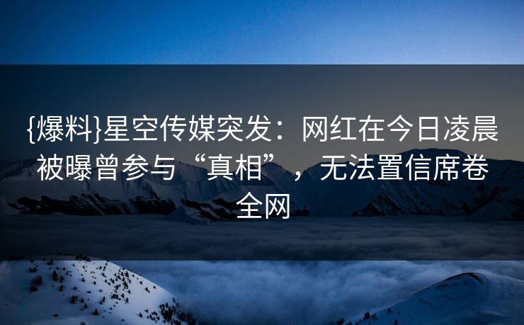 {爆料}星空传媒突发：网红在今日凌晨被曝曾参与“真相”，无法置信席卷全网