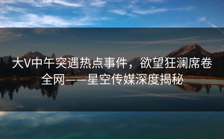 大V中午突遇热点事件，欲望狂澜席卷全网——星空传媒深度揭秘