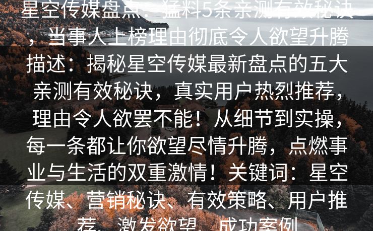 星空传媒盘点:猛料5条亲测有效秘诀,当事人上榜理由彻底令人欲望升腾描述:揭秘星空传媒最新盘点的五大亲测有效秘诀,真实用户热烈推荐,理由令人欲罢不能!从细节到实操,每一条都让你欲望尽情升腾,点燃事业与生活的双重激情!关键词:星空传媒、营销秘诀、有效策略、用户推荐、激发欲望、成功案例 星空传媒盘点:猛料5条亲测有效秘诀,当事人上榜理由彻底令人欲望升腾描述:揭秘星空传媒最新盘点的五大亲测有效秘诀,真实用户热烈推荐,理由令人欲罢不能!从细节到实操,每一条都让你欲望尽情升腾,点燃事业与生活的双重激情!关键词:星空传媒、营销秘诀、有效策略、用户推荐、激发欲望、成功案例