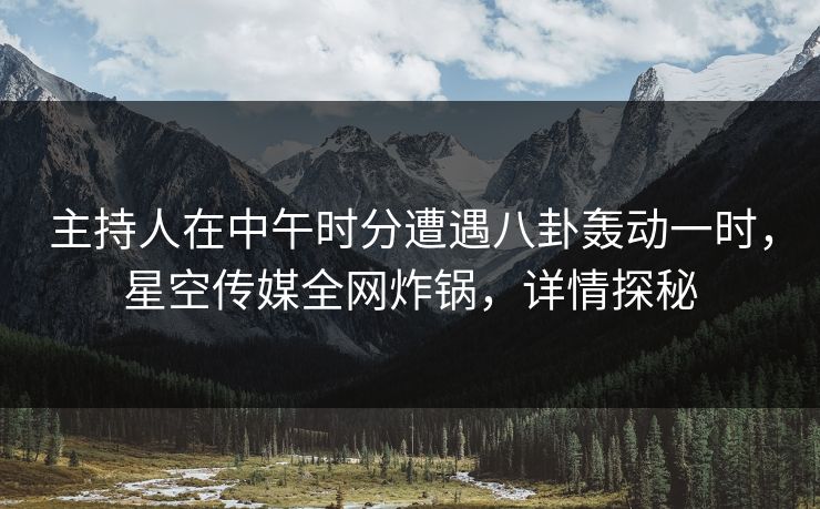 主持人在中午时分遭遇八卦轰动一时，星空传媒全网炸锅，详情探秘