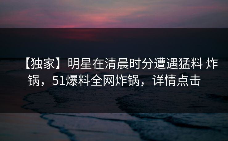 【独家】明星在清晨时分遭遇猛料 炸锅,51爆料全网炸锅,详情点击 【独家】明星在清晨时分遭遇猛料 炸锅,51爆料全网炸锅,详情点击