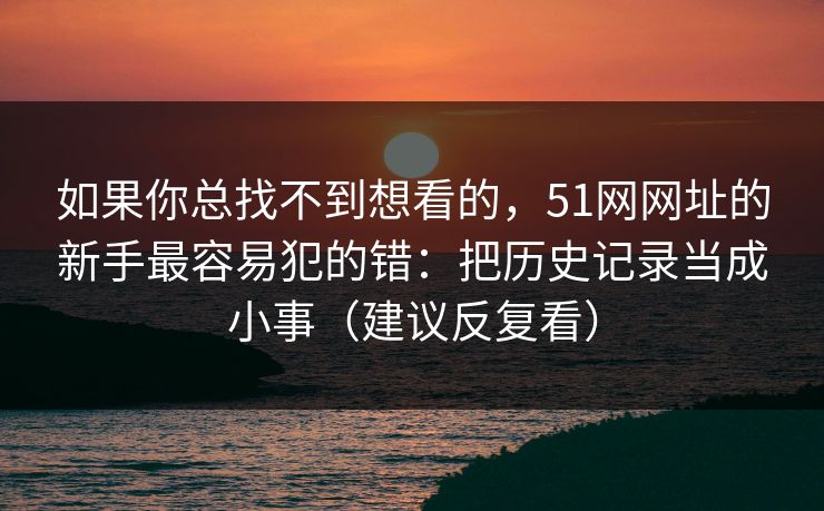 如果你总找不到想看的，51网网址的新手最容易犯的错：把历史记录当成小事（建议反复看）