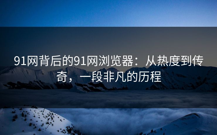91网背后的91网浏览器：从热度到传奇，一段非凡的历程