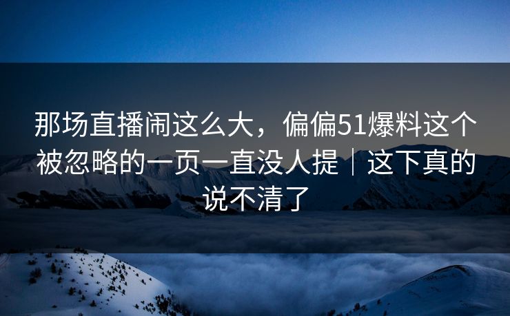 那场直播闹这么大，偏偏51爆料这个被忽略的一页一直没人提｜这下真的说不清了